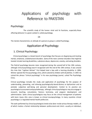 1
Applications of psychology with
Reference to PAKISTAN
Psychology:
The scientific study of the human mind and its functions, especially those
affecting behavior in a given context is called psychology.
OR
The mental characteristics or attitude of a person or group is called Psychology.
Application of Psychology
1. Clinical Psychology:
Clinical psychology is a broad branch of psychology that focuses on diagnosing and treating
mental, emotional, and behavioral disorders. Some of the more common disorders that might be
treated include learning disabilities, substance abuse, depression, anxiety, and eating disorders.
The field of psychology became more recognized during the second half of the 19th century,
although clinical psychology wasn't recognized until the end of the 19th century. It was around
this time that “Lightner Witmer” first helped treat a boy with a learning disability. In 1896,
Witmer opened the first psychology clinic, which catered to children with disabilities. In 1907, he
coined the phrase "clinical psychology" in his new psychology journal, called The Psychology
Clinic.
Clinical psychology includes the study and application of psychology for the purpose of
understanding, preventing, and relieving psychologically-based distress or dysfunction and to
promote subjective well-being and personal development. Central to its practice are
psychological assessment and psychotherapy, although clinical psychologists may also engage in
research, teaching, consultation, forensic testimony, and program development and
administration. Some clinical psychologists may focus on the clinical management of patients
with brain injury—this area is known as clinical neuropsychology. In many countries clinical
psychology is a regulated mental health profession.
The work performed by clinical psychologists tends to be done inside various therapy models, all
of which involve a formal relationship between professional and client—usually an individual,
 
