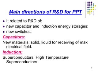 Main directions of R&D for PPT
It related to R&D of:
 new capacitor and induction energy storages;
 new switches.
Capacitors:
New materials: solid, liquid for receiving of max
electrical field.
Induction:
Superconductors: High Temperature
Superconductors.


5

 