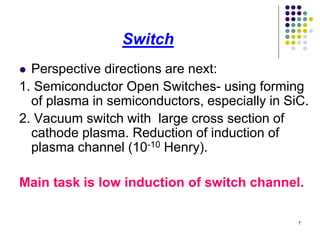 Switch
Perspective directions are next:
1. Semiconductor Open Switches- using forming
of plasma in semiconductors, especially in SiC.
2. Vacuum switch with large cross section of
cathode plasma. Reduction of induction of
plasma channel (10-10 Henry).


Main task is low induction of switch channel.
7

 