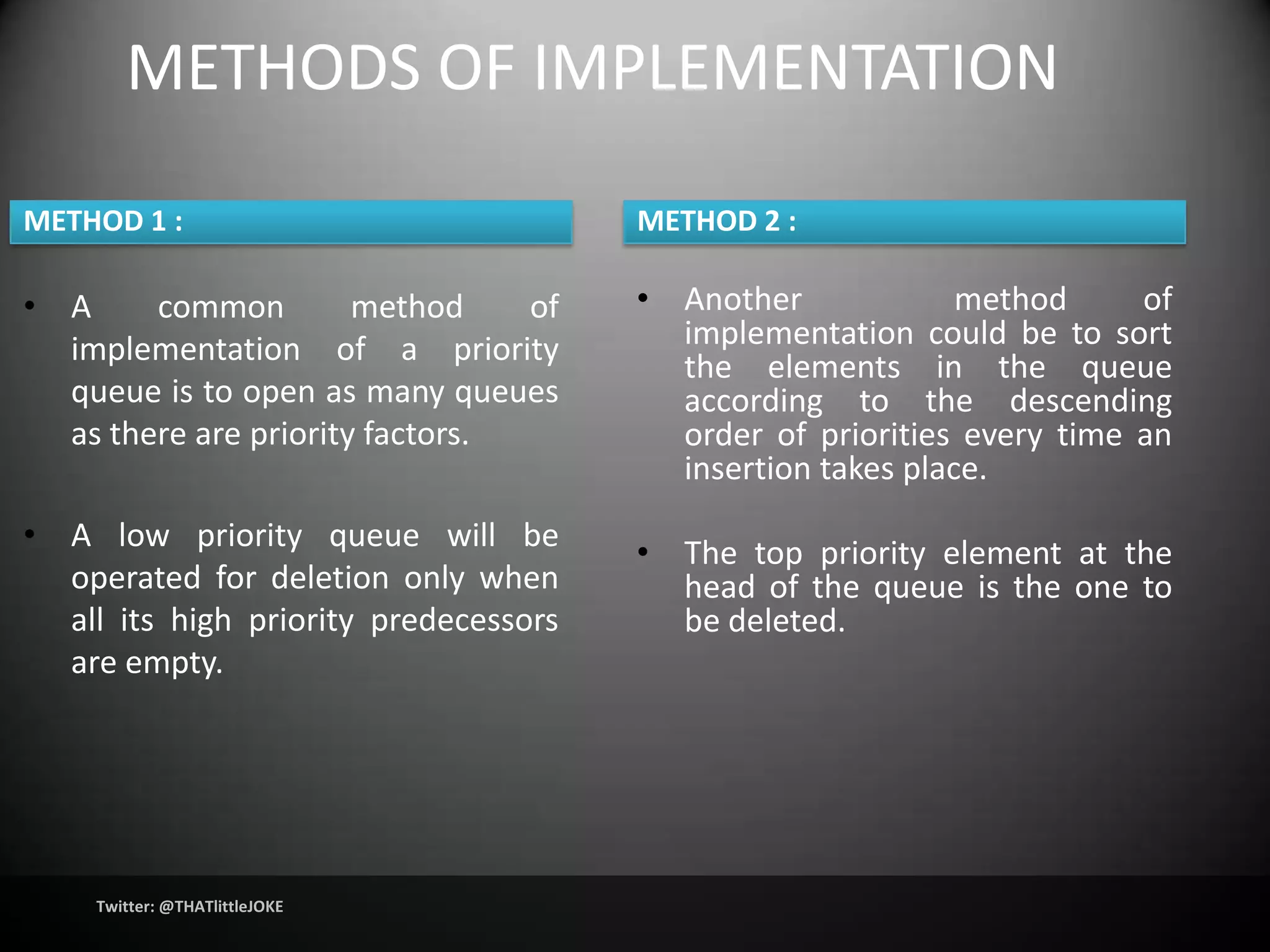 METHODS OF IMPLEMENTATION

METHOD 1 :                             METHOD 2 :

• A     common         method    of    • Another             method     of
  implementation of a priority           implementation could be to sort
                                         the elements in the queue
  queue is to open as many queues        according to the descending
  as there are priority factors.         order of priorities every time an
                                         insertion takes place.
• A low priority queue will be
                                       • The top priority element at the
  operated for deletion only when        head of the queue is the one to
  all its high priority predecessors     be deleted.
  are empty.




    Twitter: @THATlittleJOKE
 