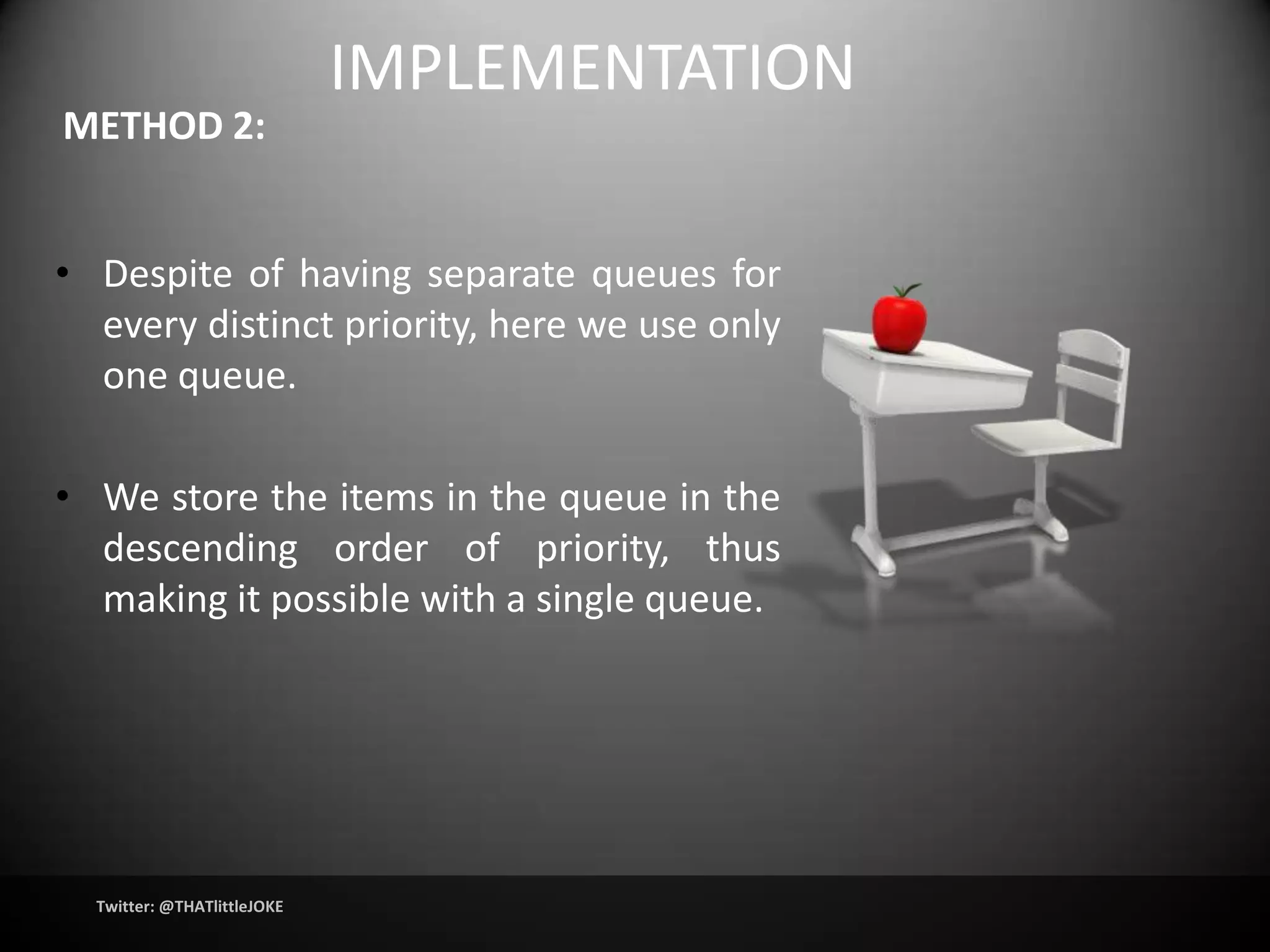 IMPLEMENTATION
METHOD 2:


• Despite of having separate queues for
  every distinct priority, here we use only
  one queue.

• We store the items in the queue in the
  descending order of priority, thus
  making it possible with a single queue.




  Twitter: @THATlittleJOKE
 