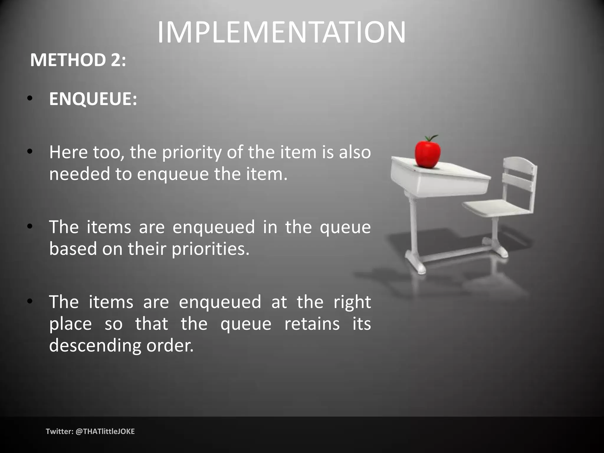 IMPLEMENTATION
METHOD 2:
• ENQUEUE:

• Here too, the priority of the item is also
  needed to enqueue the item.

• The items are enqueued in the queue
  based on their priorities.

• The items are enqueued at the right
  place so that the queue retains its
  descending order.



  Twitter: @THATlittleJOKE
 