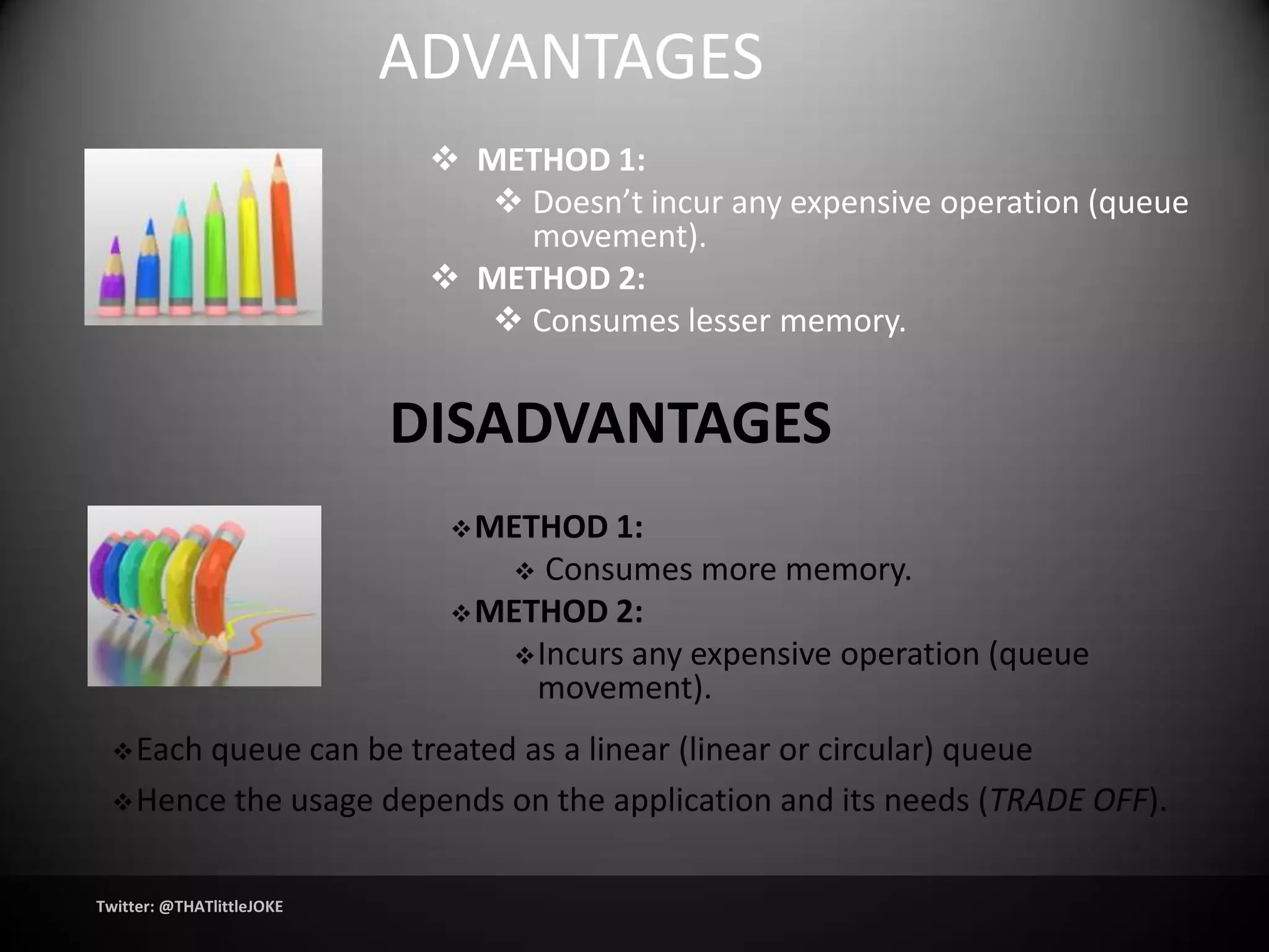ADVANTAGES
                             METHOD 1:
                                Doesn’t incur any expensive operation (queue
                                 movement).
                             METHOD 2:
                                Consumes lesser memory.


                           DISADVANTAGES
                              METHOD  1:
                                 Consumes more memory.
                              METHOD 2:
                                 Incurs any expensive operation (queue
                                  movement).
  Eachqueue can be treated as a linear (linear or circular) queue
  Hence the usage depends on the application and its needs (TRADE OFF).



Twitter: @THATlittleJOKE
 