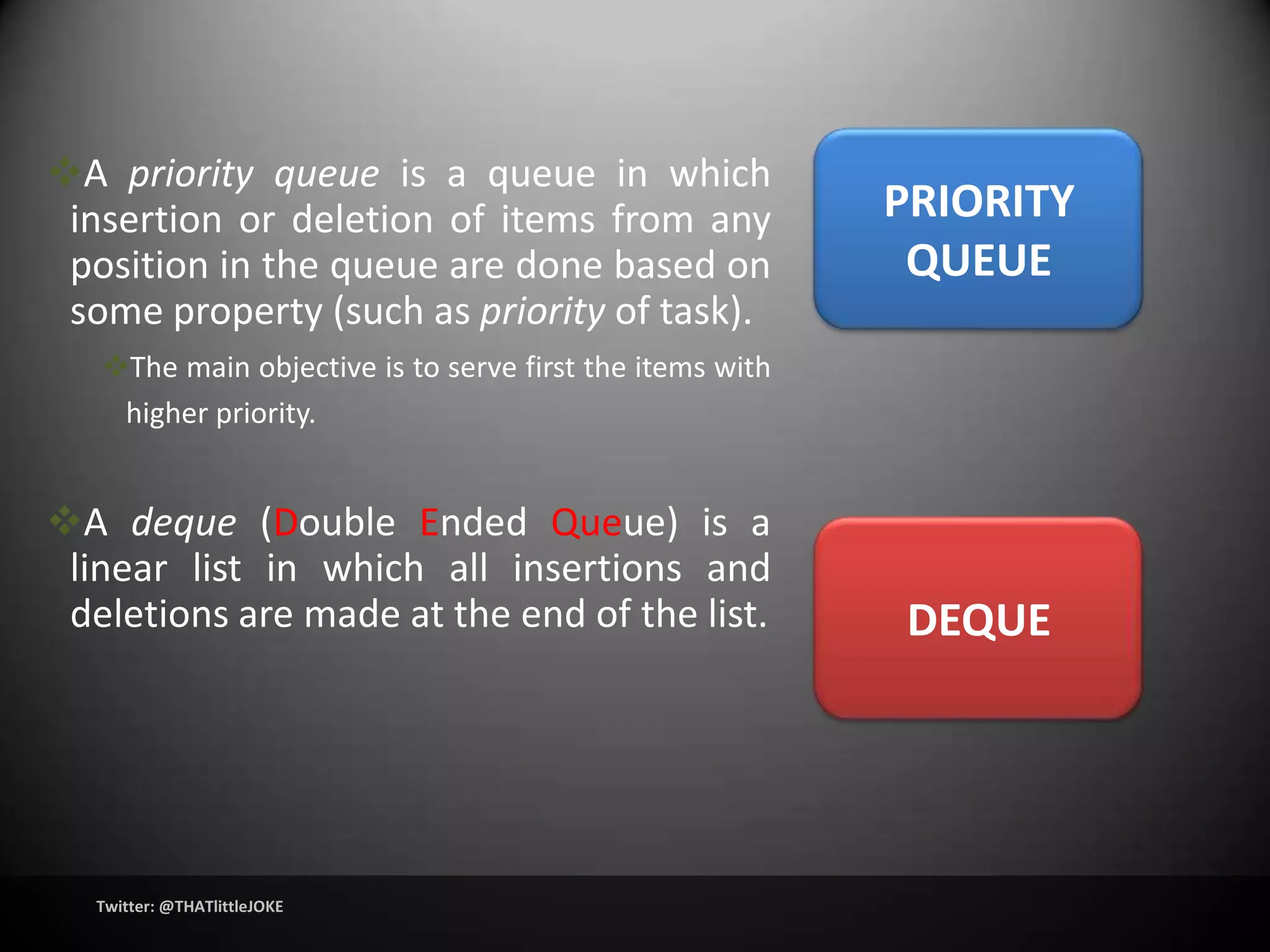 A priority queue is a queue in which
 insertion or deletion of items from any                  PRIORITY
 position in the queue are done based on                   QUEUE
 some property (such as priority of task).
   The main objective is to serve first the items with
    higher priority.


A deque (Double Ended Queue) is a
 linear list in which all insertions and
 deletions are made at the end of the list.               DEQUE




  Twitter: @THATlittleJOKE
 
