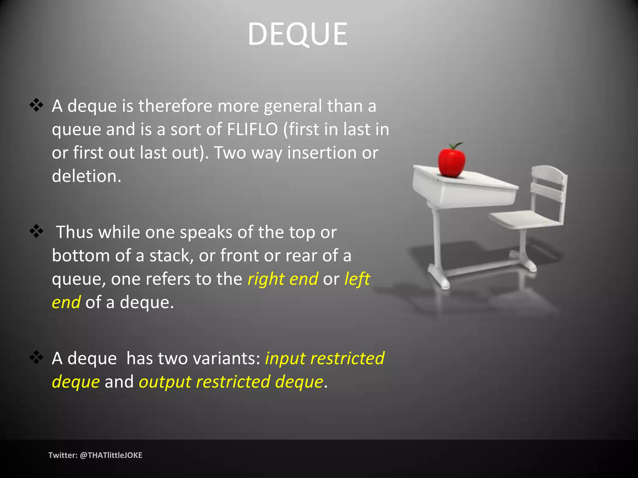 DEQUE
 A deque is therefore more general than a
  queue and is a sort of FLIFLO (first in last in
  or first out last out). Two way insertion or
  deletion.

 Thus while one speaks of the top or
  bottom of a stack, or front or rear of a
  queue, one refers to the right end or left
  end of a deque.

 A deque has two variants: input restricted
  deque and output restricted deque.


  Twitter: @THATlittleJOKE
 