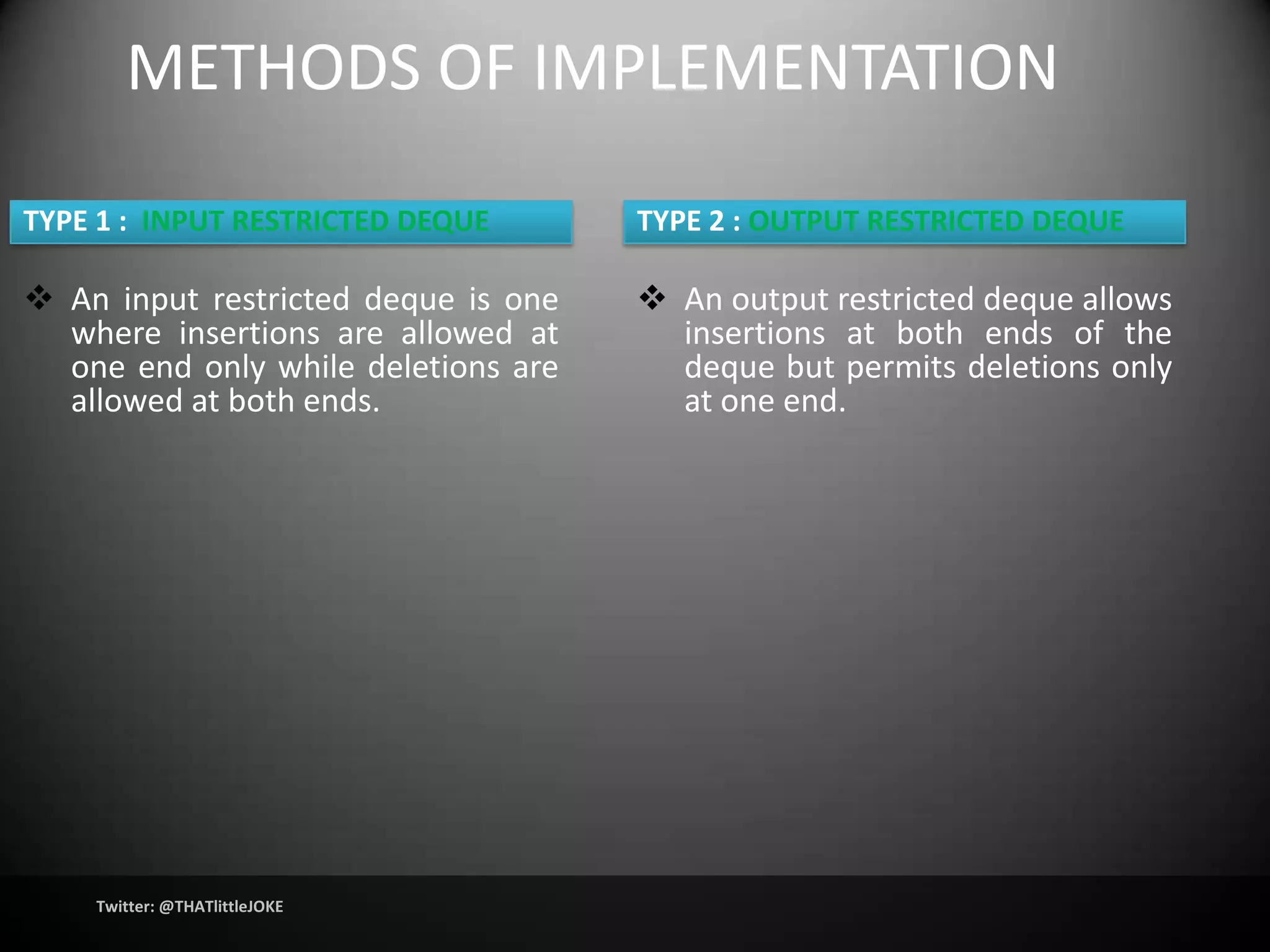 METHODS OF IMPLEMENTATION

TYPE 1 : INPUT RESTRICTED DEQUE      TYPE 2 : OUTPUT RESTRICTED DEQUE

 An input restricted deque is one    An output restricted deque allows
  where insertions are allowed at      insertions at both ends of the
  one end only while deletions are     deque but permits deletions only
  allowed at both ends.                at one end.




    Twitter: @THATlittleJOKE
 