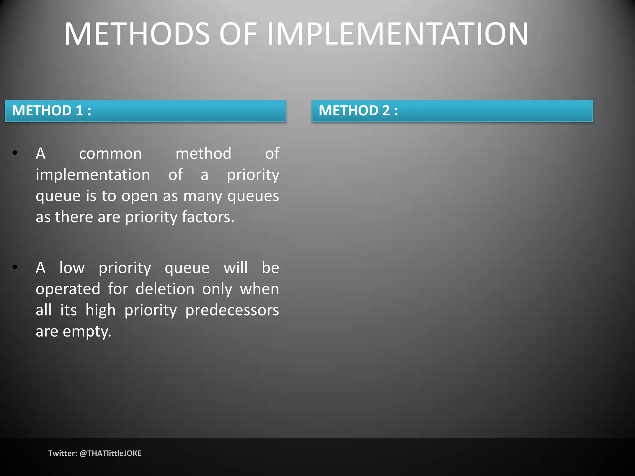 METHODS OF IMPLEMENTATION

METHOD 1 :                             METHOD 2 :

• A     common         method    of
  implementation of a priority
  queue is to open as many queues
  as there are priority factors.

• A low priority queue will be
  operated for deletion only when
  all its high priority predecessors
  are empty.




    Twitter: @THATlittleJOKE
 