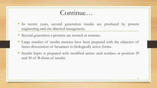 Continue…
• In recent years, second generation insulin are produced by protein
engineering and site directed mutagenesis.
• Second generation r-proteins are termed as muteins.
• Large number of insulin muteins have been prepared with the objective of
faster dissociation of hexamers to biologically active forms.
• Insulin lispro is prepared with modified amino acid residues at position 29
and 30 of B-chain of insulin.
11
 