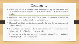Continue…
• Porcin (Pig) insulin is different from human insulin by just one amino acid
i.e. alanine in place of threonine at the C-terminal end of B-chain of human
insulin.
• Researcher have developed methods to alter the chemical structure of
porcine insulin to make it similar to human insulin.
• Chemically modified porcine insulin can also be used for the treatment of
diabetes mellitus.
• It is estimated that clones of E. coli are capable of producing about one
million molecules of insulin per bacterial cell.
• Human insulin is the first therapeutic product produced by recombinant
technology by Eli Lilly and company.
12
 