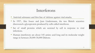 Interferons
• Antiviral substance and first line of defense against viral attacks.
• In 1957, Alec Issacs and Jean Lindermann, the two British scientists
discovered a glycoprotein produced by cells called interferon.
• Set of small proteins which are secreted by cell in response to viral
infections.
• Human interferons are about 145 amino acid long and its molecular weight
range in between 20,000-30,000 Daltons.
13
 