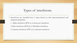 Types of interferons
• Interferons are classified into 3 types based on their physicochemical and
antigenic properties.
1. Alpha interferon (IFN-α) or leucocyte interferon
2. Beta interferon (IFN-β) or fibroblast interferon
3. Gamma interferon (IFN-γ) or immune interferon
14
 