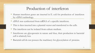 Production of interferon
• Human interferon genes are inserted in E. coli for production of interferon
by r-DNA technology.
• cDNA was synthesized from mRNA of a specific interferon.
• This is then inserted into a plasmid vector and transferred to the cells.
• The interferon can be isolated from culture medium.
• Interferons are glycoprotein in nature and thus, their production in bacterial
cell is relatively less.
• Bacterial cell do not possess the machinery for glycosylation of proteins.
16
 