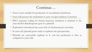 Continue…
• Yeast is most suitable for production of recombinant interferons.
• Yeast cells possess the mechanism to carry out glycosylation of proteins.
• DNA sequence coding for human leucocyte interferon is attached to the
yeast alcohol dehydrogenase gene in a plasmid.
• R-plasmid is introduced into yeast cells of Saccharomyces cerevisiae.
• In yeast cell, plasmid grows easily to replicate into glycoproteins.
• Plasmids are successfully replicate in E. coli but production is slow as
compared to yeast cells.
17
 