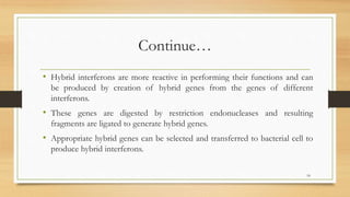 Continue…
• Hybrid interferons are more reactive in performing their functions and can
be produced by creation of hybrid genes from the genes of different
interferons.
• These genes are digested by restriction endonucleases and resulting
fragments are ligated to generate hybrid genes.
• Appropriate hybrid genes can be selected and transferred to bacterial cell to
produce hybrid interferons.
18
 