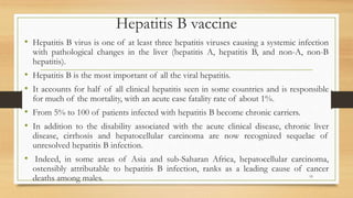 Hepatitis B vaccine
• Hepatitis B virus is one of at least three hepatitis viruses causing a systemic infection
with pathological changes in the liver (hepatitis A, hepatitis B, and non-A, non-B
hepatitis).
• Hepatitis B is the most important of all the viral hepatitis.
• It accounts for half of all clinical hepatitis seen in some countries and is responsible
for much of the mortality, with an acute case fatality rate of about 1%.
• From 5% to 100 of patients infected with hepatitis B become chronic carriers.
• In addition to the disability associated with the acute clinical disease, chronic liver
disease, cirrhosis and hepatocellular carcinoma are now recognized sequelae of
unresolved hepatitis B infection.
• Indeed, in some areas of Asia and sub-Saharan Africa, hepatocellular carcinoma,
ostensibly attributable to hepatitis B infection, ranks as a leading cause of cancer
deaths among males. 19
 