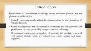 Introduction
Development of recombinant technology created enormous potential for the
pharmaceutical industries.
• Cloned genes commercially utilized in pharmaceuticals for the production of
valuable products.
• Genes are responsible for the expression of proteins and these proteins and
peptides can be easily prepared by using recombinant technology.
• Recombinant proteins provide high level of sensitivity and specificity compared
with natural proteins which are isolated from plants, animals and micro-
organisms.
2
 