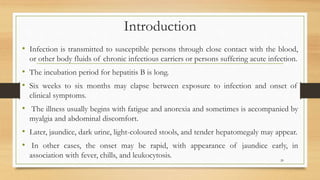 Introduction
• Infection is transmitted to susceptible persons through close contact with the blood,
or other body fluids of chronic infectious carriers or persons suffering acute infection.
• The incubation period for hepatitis B is long.
• Six weeks to six months may elapse between exposure to infection and onset of
clinical symptoms.
• The illness usually begins with fatigue and anorexia and sometimes is accompanied by
myalgia and abdominal discomfort.
• Later, jaundice, dark urine, light-coloured stools, and tender hepatomegaly may appear.
• In other cases, the onset may be rapid, with appearance of jaundice early, in
association with fever, chills, and leukocytosis. 20
 