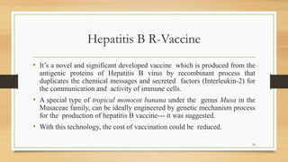 Hepatitis B R-Vaccine
• It’s a novel and significant developed vaccine which is produced from the
antigenic proteins of Hepatitis B virus by recombinant process that
duplicates the chemical messages and secreted factors (Interleukin-2) for
the communication and activity of immune cells.
• A special type of tropical monocot banana under the genus Musa in the
Musaceae family, can be ideally engineered by genetic mechanism process
for the production of hepatitis B vaccine--- it was suggested.
• With this technology, the cost of vaccination could be reduced.
24
 