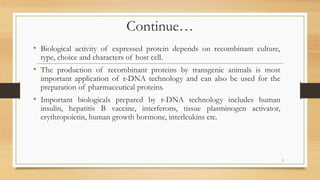 Continue…
• Biological activity of expressed protein depends on recombinant culture,
type, choice and characters of host cell.
• The production of recombinant proteins by transgenic animals is most
important application of r-DNA technology and can also be used for the
preparation of pharmaceutical proteins.
• Important biologicals prepared by r-DNA technology includes human
insulin, hepatitis B vaccine, interferons, tissue plasminogen activator,
erythropoietin, human growth hormone, interleukins etc.
3
 
