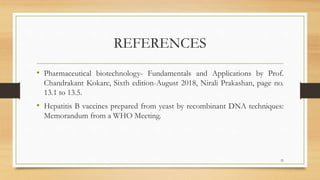 REFERENCES
• Pharmaceutical biotechnology- Fundamentals and Applications by Prof.
Chandrakant Kokare, Sixth edition-August 2018, Nirali Prakashan, page no.
13.1 to 13.5.
• Hepatitis B vaccines prepared from yeast by recombinant DNA techniques:
Memorandum from a WHO Meeting.
32
 