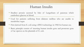 Human Insulin
• Smallest protein secreted by Islet of Langerhans of pancreas which
catabolizes glucose in blood.
• Used for patients suffering from diabetes mellitus who are unable to
metabolize sugar.
• First derived from E. coli using r-DNA technology in 1982 for human use.
• Basic principle consist of inserting human insulin gene and promoter gene
of lac operon on the plasmids of E. coli.
5
 