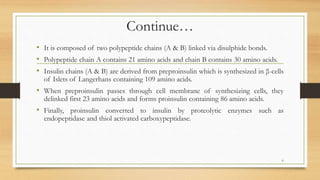 Continue…
• It is composed of two polypeptide chains (A & B) linked via disulphide bonds.
• Polypeptide chain A contains 21 amino acids and chain B contains 30 amino acids.
• Insulin chains (A & B) are derived from preproinsulin which is synthesized in β-cells
of Islets of Langerhans containing 109 amino acids.
• When preproinsulin passes through cell membrane of synthesizing cells, they
delinked first 23 amino acids and forms proinsulin containing 86 amino acids.
• Finally, proinsulin converted to insulin by proteolytic enzymes such as
endopeptidase and thiol activated carboxypeptidase.
6
 