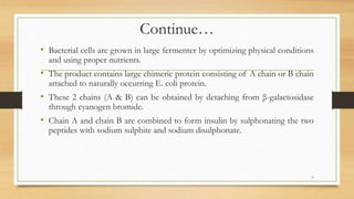 Continue…
• Bacterial cells are grown in large fermenter by optimizing physical conditions
and using proper nutrients.
• The product contains large chimeric protein consisting of A chain or B chain
attached to naturally occurring E. coli protein.
• These 2 chains (A & B) can be obtained by detaching from β-galactosidase
through cyanogen bromide.
• Chain A and chain B are combined to form insulin by sulphonating the two
peptides with sodium sulphite and sodium disulphonate.
9
 