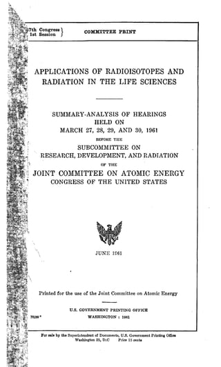 Congress 
1st Session / COMMITTEE PRINT
APPLICATIONS OF RADIOISOTOPES AND
RADIATION IN THE LIFE SCIENCES
SUMMARY-ANALYSIS OF HEARINGS
HELD ON
MARCH 27, 28, 29, AND 30, 1961
BEFORE THE
SUBCOMMITTEE ON
RESEARCH, DEVELOPMENT, AND RADIATION
OF THE
JOINT COMMITTEE ON ATOMIC ENERGY
CONGRESS OF THE UNITED STATES
JUNE 1261
Printed for the use of the Joint Committee on Atomic Energy
U.S. GOVERNMENT PRINTING OFFICE
9° WASHINGTON : 1961
For sale by the Superintendent of Documents, U.S. Government Printing Office
Washington 25, D.C Price 15 cents
 