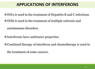 APPLICATIONS OF INTERFERONS
10
INFα is used in the treatment of Hepatitis B and C infections
INFβ is used in the treatment of multiple sclerosis and
autoimmune disorders.
Interferons have antitumor properties
Combined therapy of interferon and chemotherapy is used in
the treatment of some cancers.
 