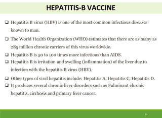 HEPATITIS-B VACCINE
11
 Hepatitis B virus (HBV) is one of the most common infectious diseases
known to man.
 The World Health Organization (WHO) estimates that there are as many as
285 million chronic carriers of this virus worldwide.
 Hepatitis B is 50 to 100 times more infectious than AIDS.
 Hepatitis B is irritation and swelling (inflammation) of the liver due to
infection with the hepatitis B virus (HBV).
 Other types of viral hepatitis include: Hepatitis A, Hepatitis C, Hepatitis D.
 It produces several chronic liver disorders such as Fulminant chronic
hepatitis, cirrhosis and primary liver cancer.
 