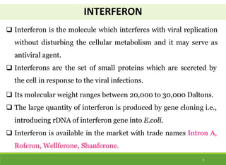 INTERFERON
3
 Interferon is the molecule which interferes with viral replication
without disturbing the cellular metabolism and it may serve as
antiviral agent.
 Interferons are the set of small proteins which are secreted by
the cell in response to the viral infections.
 Its molecular weight ranges between 20,000 to 30,000 Daltons.
 The large quantity of interferon is produced by gene cloning i.e.,
introducing rDNA of interferon gene into E.coli.
 Interferon is available in the market with trade names Intron A,
Roferon, Wellferone, Shanferone.
 