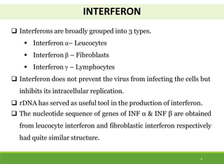 INTERFERON
4
 Interferons are broadly grouped into 3 types.
 Interferon α– Leucocytes
 Interferon β – Fibroblasts
 Interferon γ – Lymphocytes
 Interferon does not prevent the virus from infecting the cells but
inhibits its intracellular replication.
 rDNA has served as useful tool in the production of interferon.
 The nucleotide sequence of genes of INF α & INF β are obtained
from leucocyte interferon and fibroblastic interferon respectively
had quite similar structure.
 