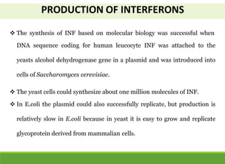  The synthesis of INF based on molecular biology was successful when
DNA sequence coding for human leucocyte INF was attached to the
yeasts alcohol dehydrogenase gene in a plasmid and was introduced into
cells of Saccharomyces cerevisiae.
 The yeast cells could synthesize about one million molecules of INF.
 In E.coli the plasmid could also successfully replicate, but production is
relatively slow in E.coli because in yeast it is easy to grow and replicate
glycoprotein derived from mammalian cells.
PRODUCTION OF INTERFERONS
 