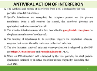 ANTIVIRAL ACTION OF INTERFERON
8
 The synthesis and release of interferons from a cell is induced by the viral
particles or by dsRNA of virus.
 Specific interferons are recognized by receptors present on the plasma
membrane. Once a cell receives the stimuli, the interferon proteins are
synthesized and release out of the cell.
 The secreted interferon molecules then bound to the ganglioside receptors on
the plasma membrane of another cell.
 The binding of interferons to its receptors triggers the production of many
enzymes that render the cell’s resistance to the viral infection.
 The two important antiviral enzymes whose production is triggered by the INF
are Oligo(A) Synthetase and Protein Kinase R (PKR).
 When an INF-stimulated cell is infected by the viral particle, the viral protein
synthesis is inhibited by an active endoribonuclease enzyme by degrading the
viral RNA.
 