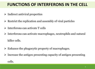 FUNCTIONS OF INTERFERONS IN THE CELL
9
 Indirect antiviral properties
 Restrict the replication and assembly of viral particles
 Interferons can activate T cells
 Interferons can activate macrophages, neutrophils and natural
killer cells.
 Enhance the phagocytic property of macrophages.
 Increase the antigen presenting capacity of antigen presenting
cells.
 