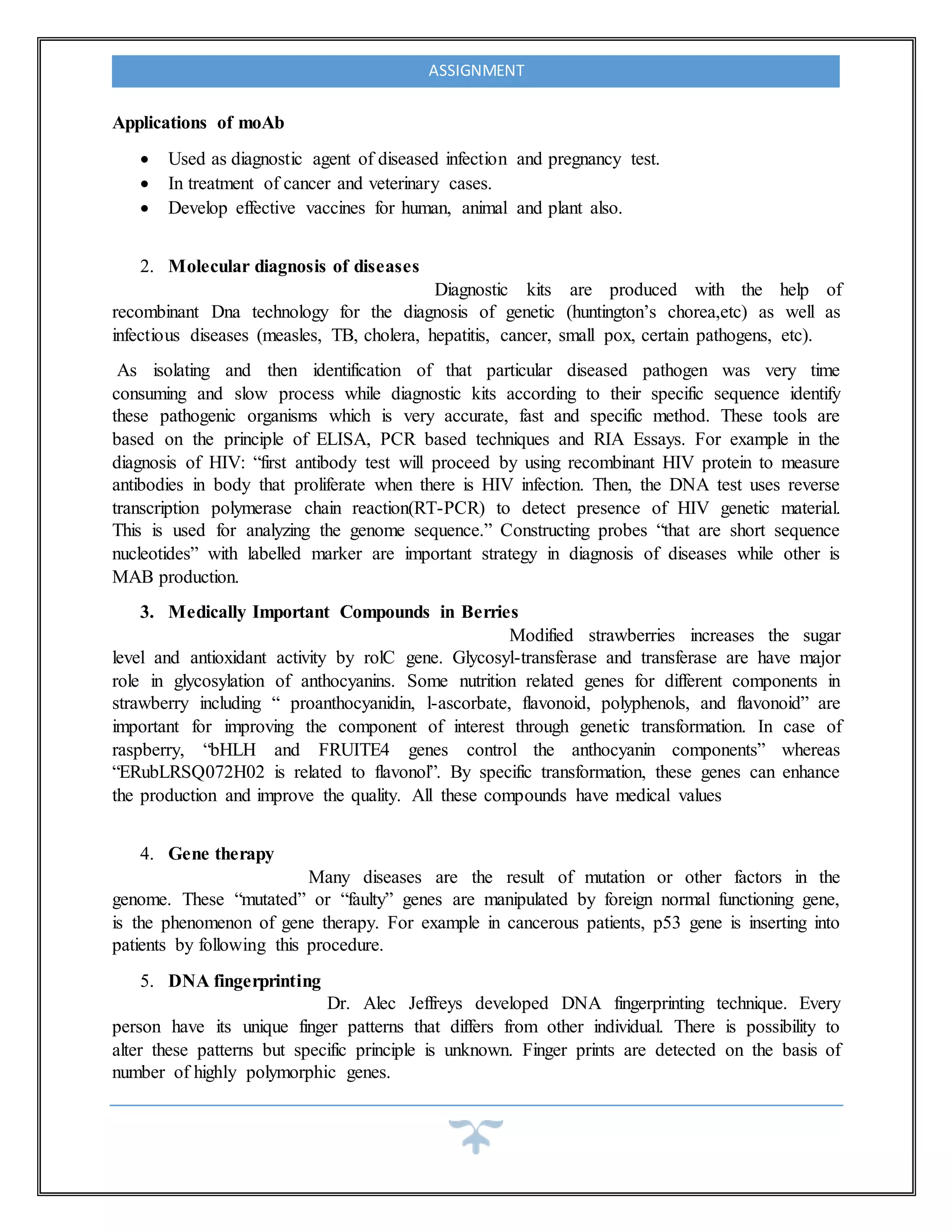 ASSIGNMENT
Applications of moAb
 Used as diagnostic agent of diseased infection and pregnancy test.
 In treatment of cancer and veterinary cases.
 Develop effective vaccines for human, animal and plant also.
2. Molecular diagnosis of diseases
Diagnostic kits are produced with the help of
recombinant Dna technology for the diagnosis of genetic (huntington’s chorea,etc) as well as
infectious diseases (measles, TB, cholera, hepatitis, cancer, small pox, certain pathogens, etc).
As isolating and then identification of that particular diseased pathogen was very time
consuming and slow process while diagnostic kits according to their specific sequence identify
these pathogenic organisms which is very accurate, fast and specific method. These tools are
based on the principle of ELISA, PCR based techniques and RIA Essays. For example in the
diagnosis of HIV: “first antibody test will proceed by using recombinant HIV protein to measure
antibodies in body that proliferate when there is HIV infection. Then, the DNA test uses reverse
transcription polymerase chain reaction(RT-PCR) to detect presence of HIV genetic material.
This is used for analyzing the genome sequence.” Constructing probes “that are short sequence
nucleotides” with labelled marker are important strategy in diagnosis of diseases while other is
MAB production.
3. Medically Important Compounds in Berries
Modified strawberries increases the sugar
level and antioxidant activity by rolC gene. Glycosyl-transferase and transferase are have major
role in glycosylation of anthocyanins. Some nutrition related genes for different components in
strawberry including “ proanthocyanidin, l-ascorbate, flavonoid, polyphenols, and flavonoid” are
important for improving the component of interest through genetic transformation. In case of
raspberry, “bHLH and FRUITE4 genes control the anthocyanin components” whereas
“ERubLRSQ072H02 is related to flavonol”. By specific transformation, these genes can enhance
the production and improve the quality. All these compounds have medical values
4. Gene therapy
Many diseases are the result of mutation or other factors in the
genome. These “mutated” or “faulty” genes are manipulated by foreign normal functioning gene,
is the phenomenon of gene therapy. For example in cancerous patients, p53 gene is inserting into
patients by following this procedure.
5. DNA fingerprinting
Dr. Alec Jeffreys developed DNA fingerprinting technique. Every
person have its unique finger patterns that differs from other individual. There is possibility to
alter these patterns but specific principle is unknown. Finger prints are detected on the basis of
number of highly polymorphic genes.
 