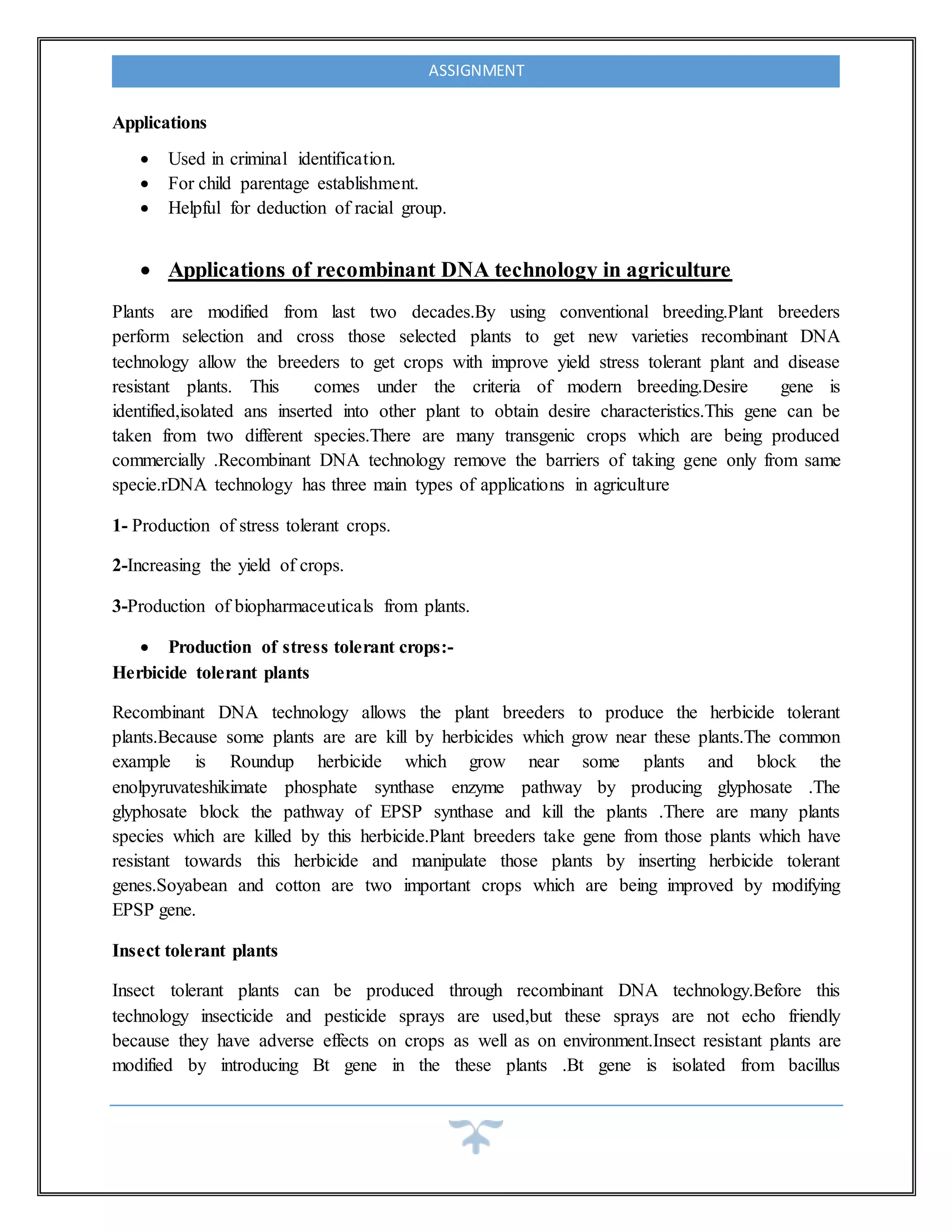 ASSIGNMENT
Applications
 Used in criminal identification.
 For child parentage establishment.
 Helpful for deduction of racial group.
 Applications of recombinant DNA technology in agriculture
Plants are modified from last two decades.By using conventional breeding.Plant breeders
perform selection and cross those selected plants to get new varieties recombinant DNA
technology allow the breeders to get crops with improve yield stress tolerant plant and disease
resistant plants. This comes under the criteria of modern breeding.Desire gene is
identified,isolated ans inserted into other plant to obtain desire characteristics.This gene can be
taken from two different species.There are many transgenic crops which are being produced
commercially .Recombinant DNA technology remove the barriers of taking gene only from same
specie.rDNA technology has three main types of applications in agriculture
1- Production of stress tolerant crops.
2-Increasing the yield of crops.
3-Production of biopharmaceuticals from plants.
 Production of stress tolerant crops:-
Herbicide tolerant plants
Recombinant DNA technology allows the plant breeders to produce the herbicide tolerant
plants.Because some plants are are kill by herbicides which grow near these plants.The common
example is Roundup herbicide which grow near some plants and block the
enolpyruvateshikimate phosphate synthase enzyme pathway by producing glyphosate .The
glyphosate block the pathway of EPSP synthase and kill the plants .There are many plants
species which are killed by this herbicide.Plant breeders take gene from those plants which have
resistant towards this herbicide and manipulate those plants by inserting herbicide tolerant
genes.Soyabean and cotton are two important crops which are being improved by modifying
EPSP gene.
Insect tolerant plants
Insect tolerant plants can be produced through recombinant DNA technology.Before this
technology insecticide and pesticide sprays are used,but these sprays are not echo friendly
because they have adverse effects on crops as well as on environment.Insect resistant plants are
modified by introducing Bt gene in the these plants .Bt gene is isolated from bacillus
 