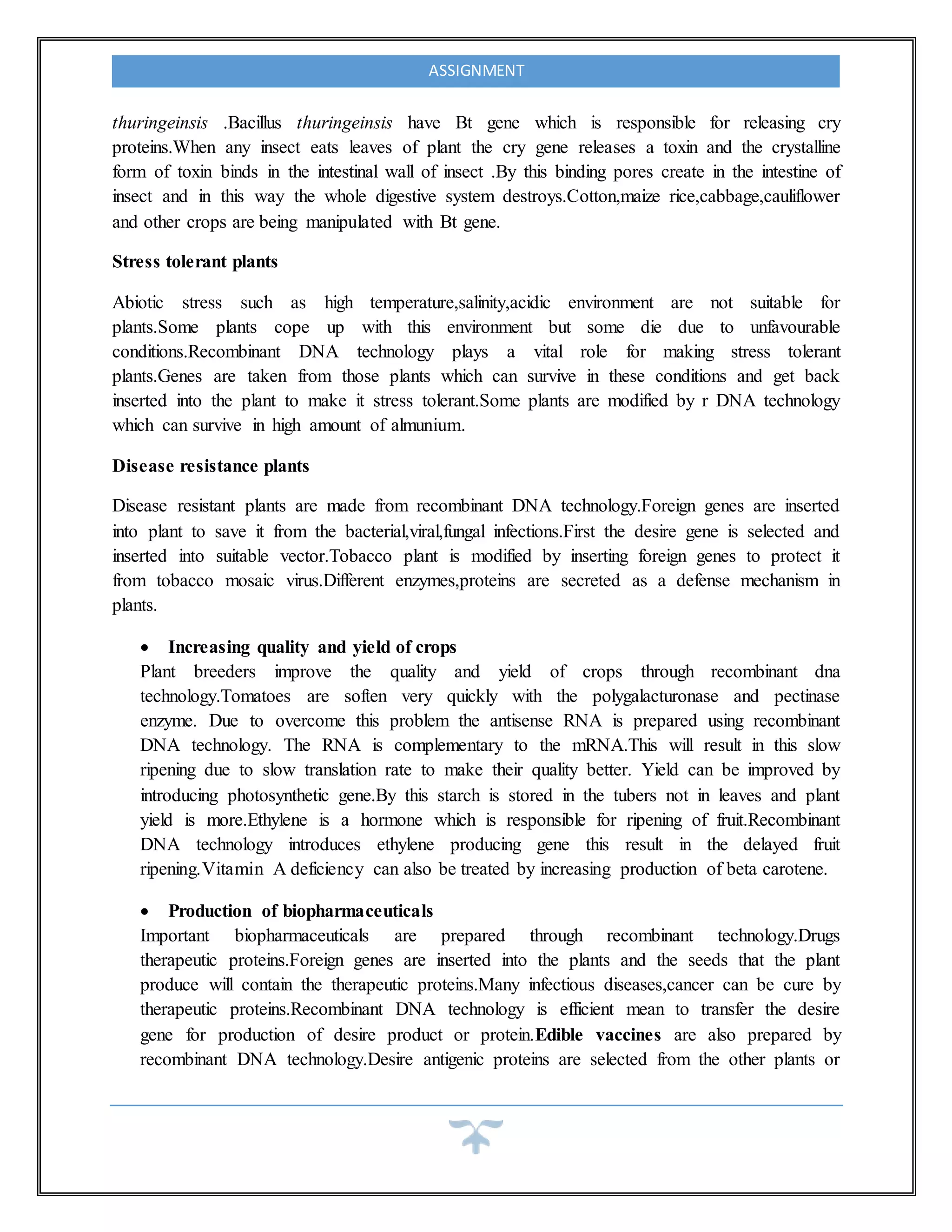 ASSIGNMENT
thuringeinsis .Bacillus thuringeinsis have Bt gene which is responsible for releasing cry
proteins.When any insect eats leaves of plant the cry gene releases a toxin and the crystalline
form of toxin binds in the intestinal wall of insect .By this binding pores create in the intestine of
insect and in this way the whole digestive system destroys.Cotton,maize rice,cabbage,cauliflower
and other crops are being manipulated with Bt gene.
Stress tolerant plants
Abiotic stress such as high temperature,salinity,acidic environment are not suitable for
plants.Some plants cope up with this environment but some die due to unfavourable
conditions.Recombinant DNA technology plays a vital role for making stress tolerant
plants.Genes are taken from those plants which can survive in these conditions and get back
inserted into the plant to make it stress tolerant.Some plants are modified by r DNA technology
which can survive in high amount of almunium.
Disease resistance plants
Disease resistant plants are made from recombinant DNA technology.Foreign genes are inserted
into plant to save it from the bacterial,viral,fungal infections.First the desire gene is selected and
inserted into suitable vector.Tobacco plant is modified by inserting foreign genes to protect it
from tobacco mosaic virus.Different enzymes,proteins are secreted as a defense mechanism in
plants.
 Increasing quality and yield of crops
Plant breeders improve the quality and yield of crops through recombinant dna
technology.Tomatoes are soften very quickly with the polygalacturonase and pectinase
enzyme. Due to overcome this problem the antisense RNA is prepared using recombinant
DNA technology. The RNA is complementary to the mRNA.This will result in this slow
ripening due to slow translation rate to make their quality better. Yield can be improved by
introducing photosynthetic gene.By this starch is stored in the tubers not in leaves and plant
yield is more.Ethylene is a hormone which is responsible for ripening of fruit.Recombinant
DNA technology introduces ethylene producing gene this result in the delayed fruit
ripening.Vitamin A deficiency can also be treated by increasing production of beta carotene.
 Production of biopharmaceuticals
Important biopharmaceuticals are prepared through recombinant technology.Drugs
therapeutic proteins.Foreign genes are inserted into the plants and the seeds that the plant
produce will contain the therapeutic proteins.Many infectious diseases,cancer can be cure by
therapeutic proteins.Recombinant DNA technology is efficient mean to transfer the desire
gene for production of desire product or protein.Edible vaccines are also prepared by
recombinant DNA technology.Desire antigenic proteins are selected from the other plants or
 