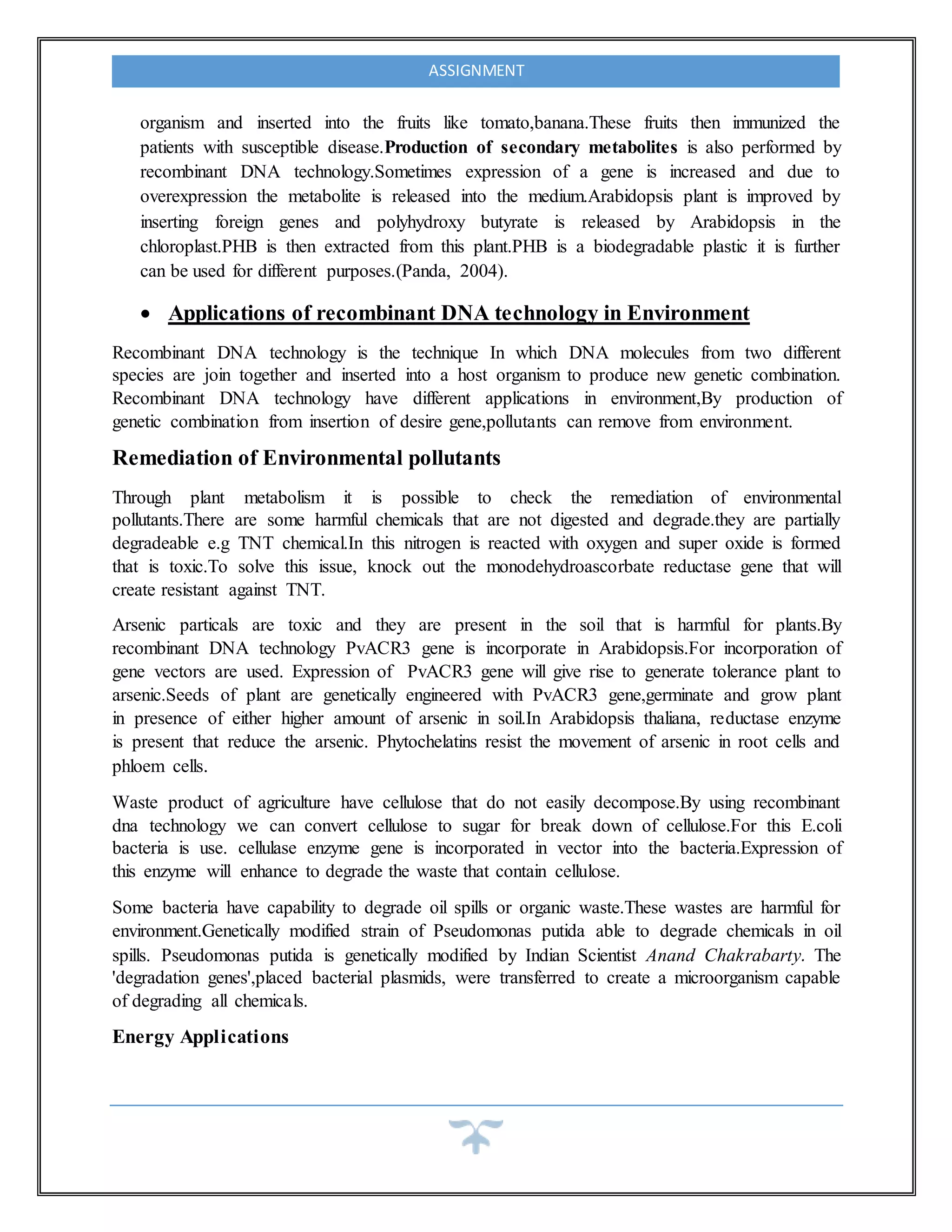 ASSIGNMENT
organism and inserted into the fruits like tomato,banana.These fruits then immunized the
patients with susceptible disease.Production of secondary metabolites is also performed by
recombinant DNA technology.Sometimes expression of a gene is increased and due to
overexpression the metabolite is released into the medium.Arabidopsis plant is improved by
inserting foreign genes and polyhydroxy butyrate is released by Arabidopsis in the
chloroplast.PHB is then extracted from this plant.PHB is a biodegradable plastic it is further
can be used for different purposes.(Panda, 2004).
 Applications of recombinant DNA technology in Environment
Recombinant DNA technology is the technique In which DNA molecules from two different
species are join together and inserted into a host organism to produce new genetic combination.
Recombinant DNA technology have different applications in environment,By production of
genetic combination from insertion of desire gene,pollutants can remove from environment.
Remediation of Environmental pollutants
Through plant metabolism it is possible to check the remediation of environmental
pollutants.There are some harmful chemicals that are not digested and degrade.they are partially
degradeable e.g TNT chemical.In this nitrogen is reacted with oxygen and super oxide is formed
that is toxic.To solve this issue, knock out the monodehydroascorbate reductase gene that will
create resistant against TNT.
Arsenic particals are toxic and they are present in the soil that is harmful for plants.By
recombinant DNA technology PvACR3 gene is incorporate in Arabidopsis.For incorporation of
gene vectors are used. Expression of PvACR3 gene will give rise to generate tolerance plant to
arsenic.Seeds of plant are genetically engineered with PvACR3 gene,germinate and grow plant
in presence of either higher amount of arsenic in soil.In Arabidopsis thaliana, reductase enzyme
is present that reduce the arsenic. Phytochelatins resist the movement of arsenic in root cells and
phloem cells.
Waste product of agriculture have cellulose that do not easily decompose.By using recombinant
dna technology we can convert cellulose to sugar for break down of cellulose.For this E.coli
bacteria is use. cellulase enzyme gene is incorporated in vector into the bacteria.Expression of
this enzyme will enhance to degrade the waste that contain cellulose.
Some bacteria have capability to degrade oil spills or organic waste.These wastes are harmful for
environment.Genetically modified strain of Pseudomonas putida able to degrade chemicals in oil
spills. Pseudomonas putida is genetically modified by Indian Scientist Anand Chakrabarty. The
'degradation genes',placed bacterial plasmids, were transferred to create a microorganism capable
of degrading all chemicals.
Energy Applications
 