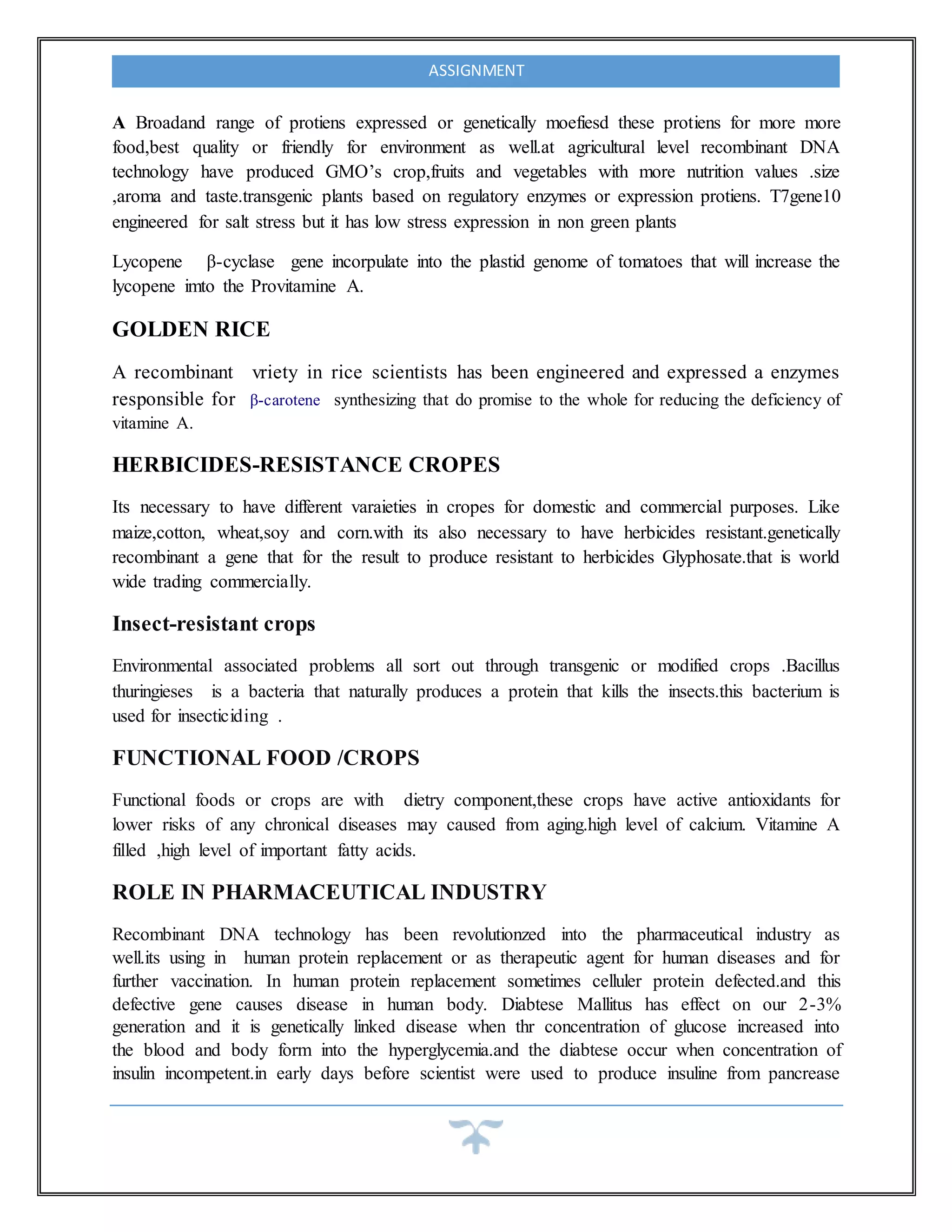 ASSIGNMENT
A Broadand range of protiens expressed or genetically moefiesd these protiens for more more
food,best quality or friendly for environment as well.at agricultural level recombinant DNA
technology have produced GMO’s crop,fruits and vegetables with more nutrition values .size
,aroma and taste.transgenic plants based on regulatory enzymes or expression protiens. T7gene10
engineered for salt stress but it has low stress expression in non green plants
Lycopene β-cyclase gene incorpulate into the plastid genome of tomatoes that will increase the
lycopene imto the Provitamine A.
GOLDEN RICE
A recombinant vriety in rice scientists has been engineered and expressed a enzymes
responsible for β-carotene synthesizing that do promise to the whole for reducing the deficiency of
vitamine A.
HERBICIDES-RESISTANCE CROPES
Its necessary to have different varaieties in cropes for domestic and commercial purposes. Like
maize,cotton, wheat,soy and corn.with its also necessary to have herbicides resistant.genetically
recombinant a gene that for the result to produce resistant to herbicides Glyphosate.that is world
wide trading commercially.
Insect-resistant crops
Environmental associated problems all sort out through transgenic or modified crops .Bacillus
thuringieses is a bacteria that naturally produces a protein that kills the insects.this bacterium is
used for insecticiding .
FUNCTIONAL FOOD /CROPS
Functional foods or crops are with dietry component,these crops have active antioxidants for
lower risks of any chronical diseases may caused from aging.high level of calcium. Vitamine A
filled ,high level of important fatty acids.
ROLE IN PHARMACEUTICAL INDUSTRY
Recombinant DNA technology has been revolutionzed into the pharmaceutical industry as
well.its using in human protein replacement or as therapeutic agent for human diseases and for
further vaccination. In human protein replacement sometimes celluler protein defected.and this
defective gene causes disease in human body. Diabtese Mallitus has effect on our 2-3%
generation and it is genetically linked disease when thr concentration of glucose increased into
the blood and body form into the hyperglycemia.and the diabtese occur when concentration of
insulin incompetent.in early days before scientist were used to produce insuline from pancrease
 
