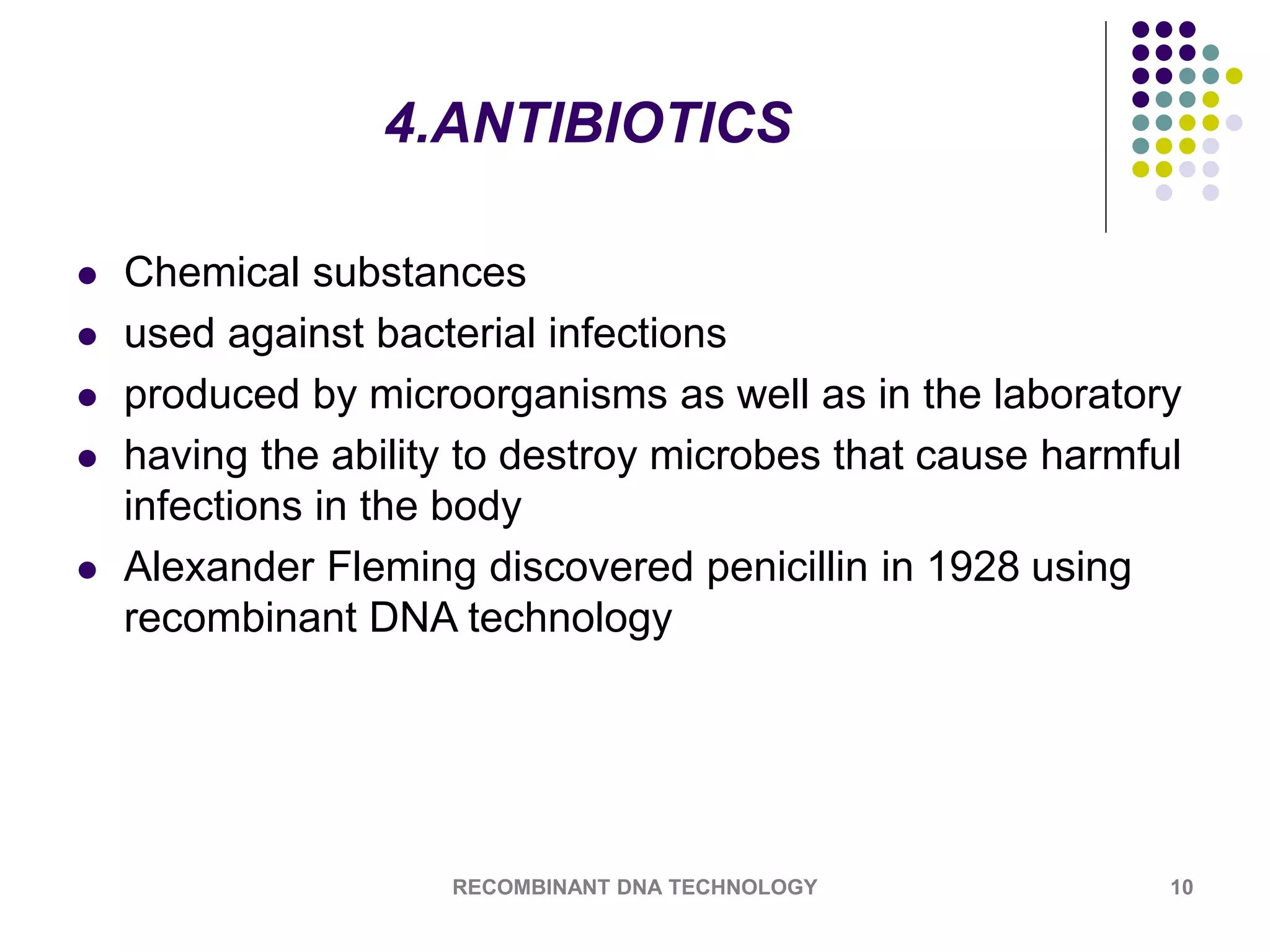 4.ANTIBIOTICS
 Chemical substances
 used against bacterial infections
 produced by microorganisms as well as in the laboratory
 having the ability to destroy microbes that cause harmful
infections in the body
 Alexander Fleming discovered penicillin in 1928 using
recombinant DNA technology
RECOMBINANT DNA TECHNOLOGY 10
 
