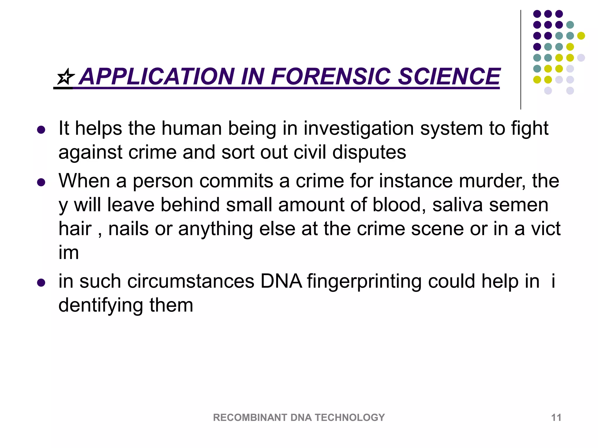 ☆ APPLICATION IN FORENSIC SCIENCE
 It helps the human being in investigation system to fight
against crime and sort out civil disputes
 When a person commits a crime for instance murder, the
y will leave behind small amount of blood, saliva semen
hair , nails or anything else at the crime scene or in a vict
im
 in such circumstances DNA fingerprinting could help in i
dentifying them
RECOMBINANT DNA TECHNOLOGY 11
 