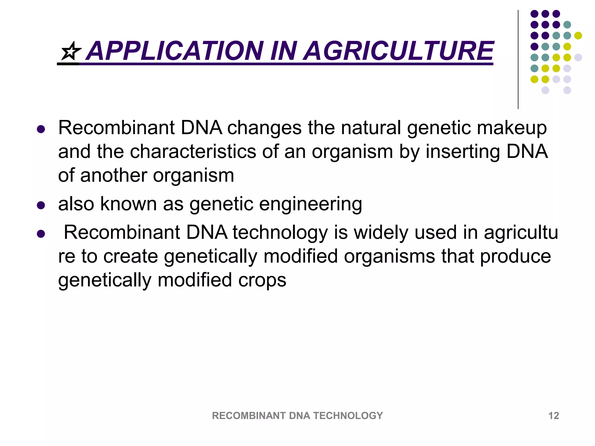 ☆ APPLICATION IN AGRICULTURE
 Recombinant DNA changes the natural genetic makeup
and the characteristics of an organism by inserting DNA
of another organism
 also known as genetic engineering
 Recombinant DNA technology is widely used in agricultu
re to create genetically modified organisms that produce
genetically modified crops
RECOMBINANT DNA TECHNOLOGY 12
 