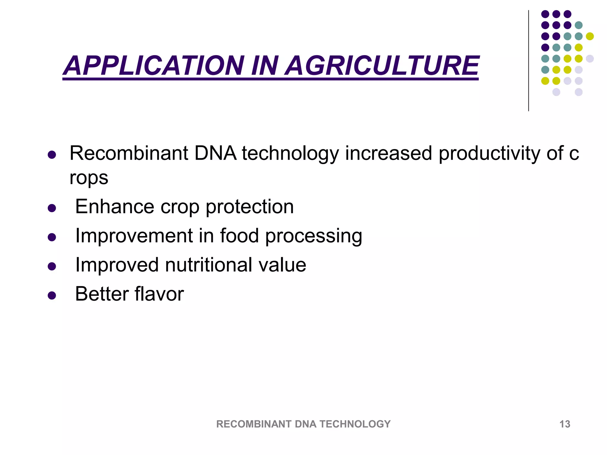 APPLICATION IN AGRICULTURE
 Recombinant DNA technology increased productivity of c
rops
 Enhance crop protection
 Improvement in food processing
 Improved nutritional value
 Better flavor
RECOMBINANT DNA TECHNOLOGY 13
 