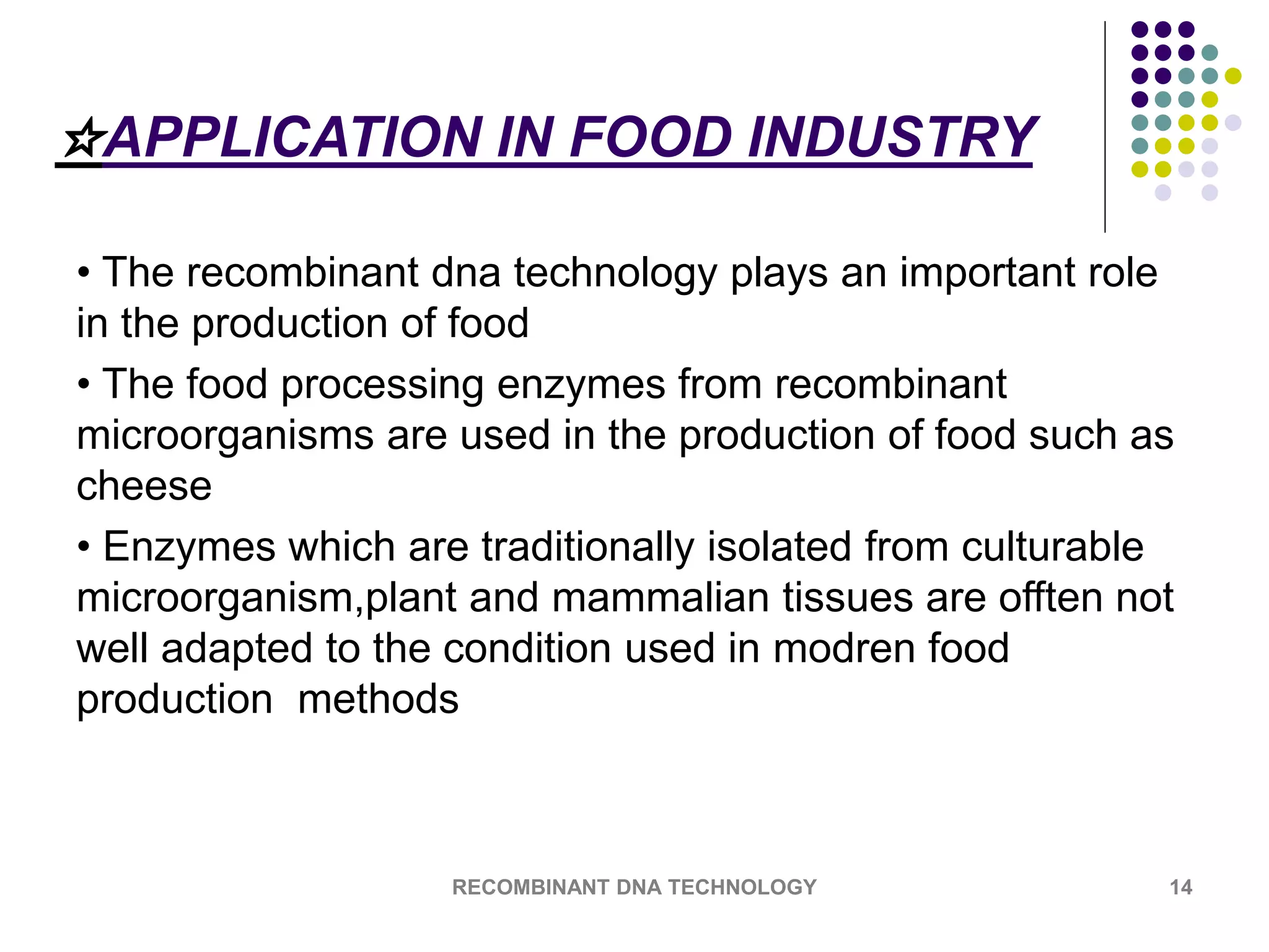 ☆APPLICATION IN FOOD INDUSTRY
• The recombinant dna technology plays an important role
in the production of food
• The food processing enzymes from recombinant
microorganisms are used in the production of food such as
cheese
• Enzymes which are traditionally isolated from culturable
microorganism,plant and mammalian tissues are offten not
well adapted to the condition used in modren food
production methods
RECOMBINANT DNA TECHNOLOGY 14
 