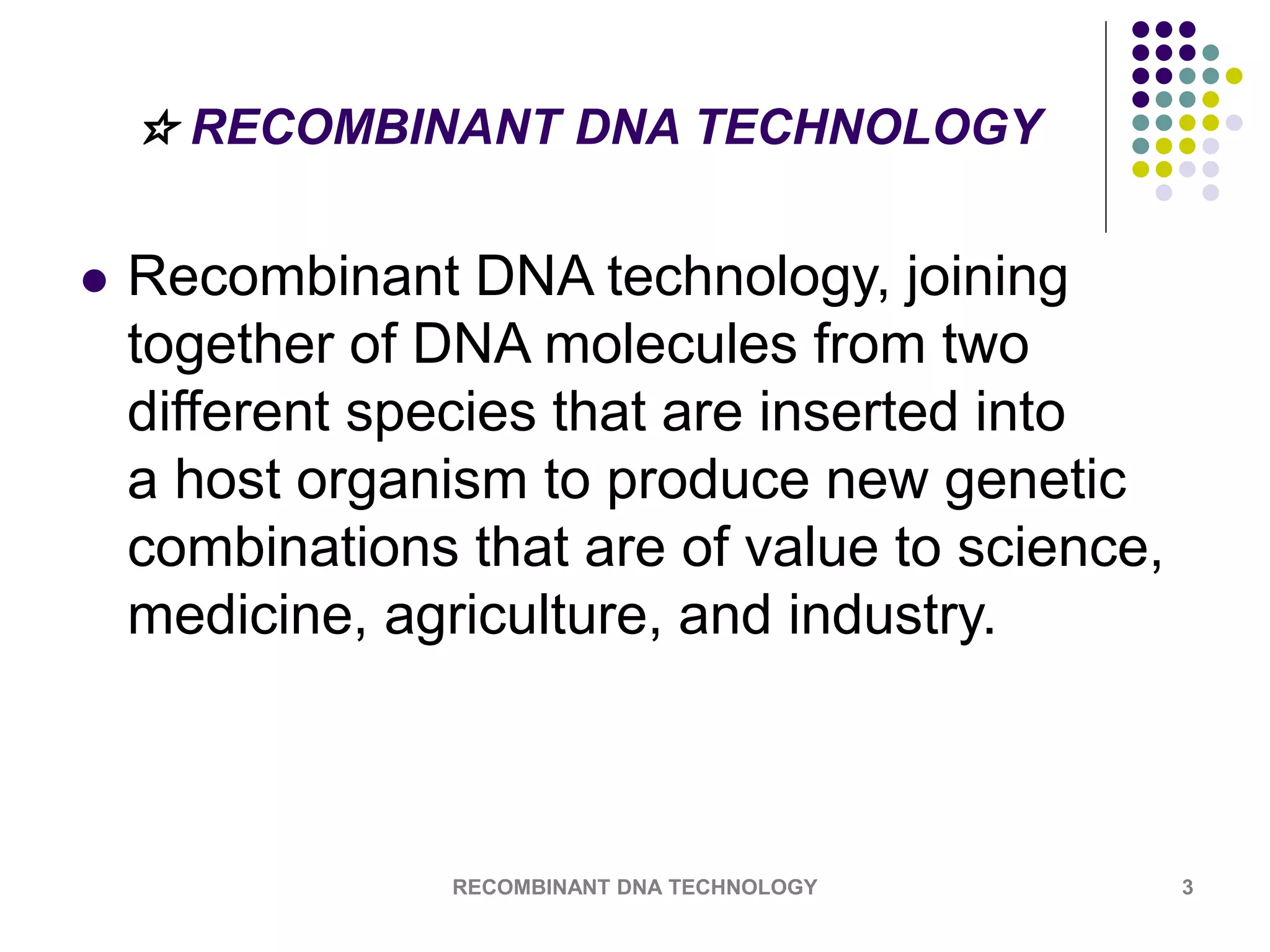☆ RECOMBINANT DNA TECHNOLOGY
 Recombinant DNA technology, joining
together of DNA molecules from two
different species that are inserted into
a host organism to produce new genetic
combinations that are of value to science,
medicine, agriculture, and industry.
RECOMBINANT DNA TECHNOLOGY 3
 