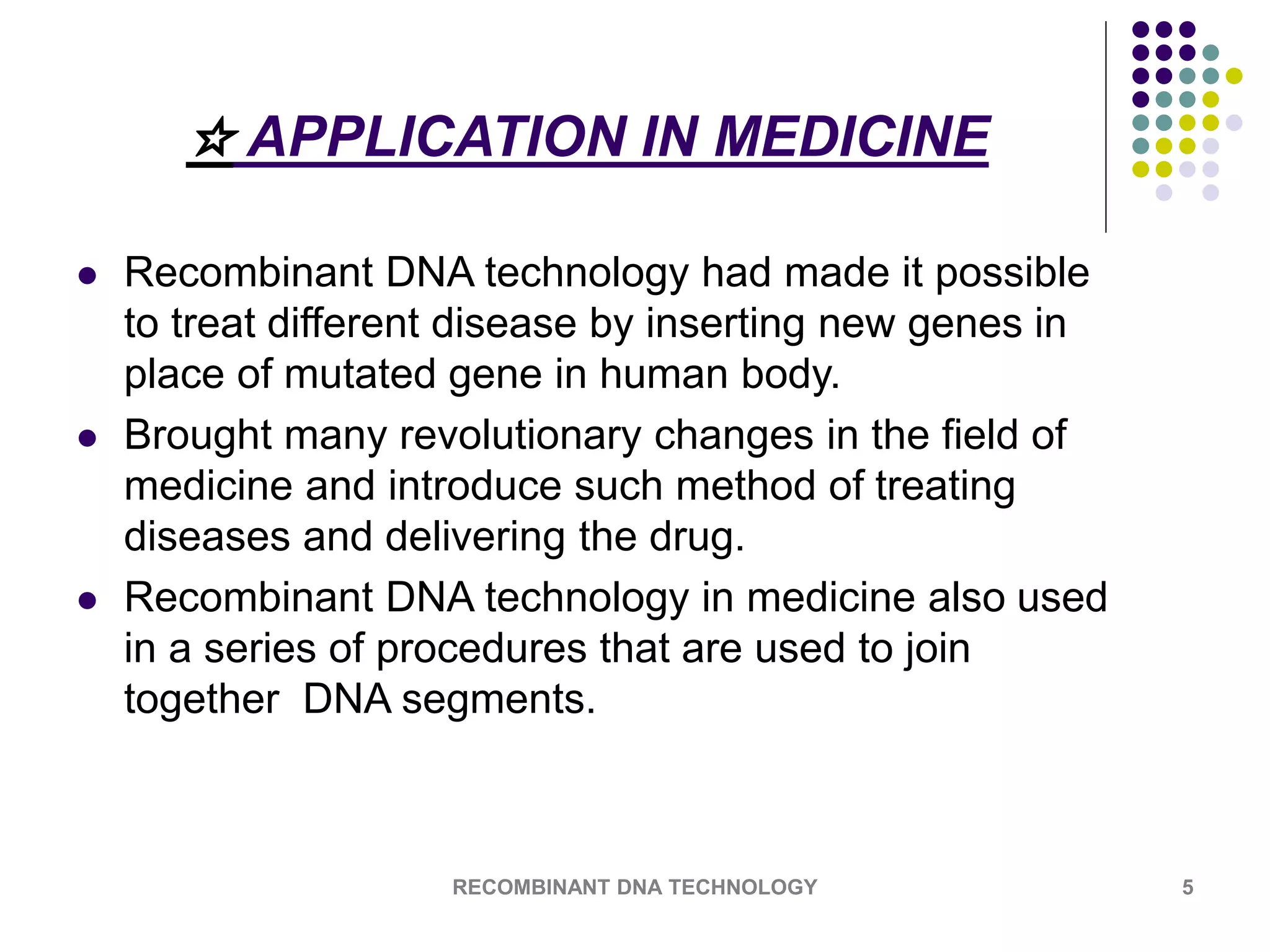 ☆ APPLICATION IN MEDICINE
 Recombinant DNA technology had made it possible
to treat different disease by inserting new genes in
place of mutated gene in human body.
 Brought many revolutionary changes in the field of
medicine and introduce such method of treating
diseases and delivering the drug.
 Recombinant DNA technology in medicine also used
in a series of procedures that are used to join
together DNA segments.
RECOMBINANT DNA TECHNOLOGY 5
 