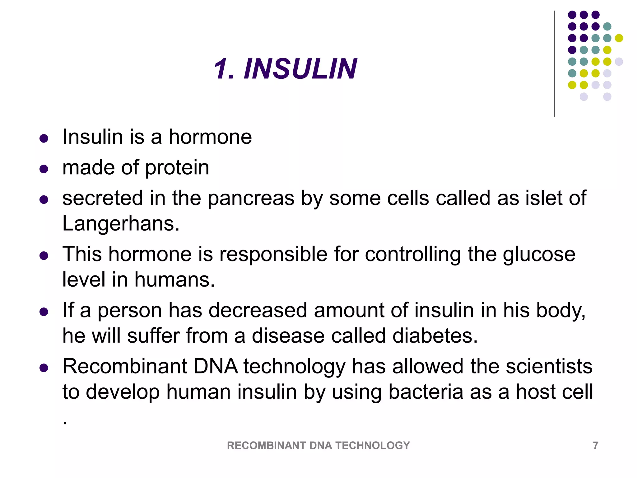 1. INSULIN
 Insulin is a hormone
 made of protein
 secreted in the pancreas by some cells called as islet of
Langerhans.
 This hormone is responsible for controlling the glucose
level in humans.
 If a person has decreased amount of insulin in his body,
he will suffer from a disease called diabetes.
 Recombinant DNA technology has allowed the scientists
to develop human insulin by using bacteria as a host cell
.
RECOMBINANT DNA TECHNOLOGY 7
 