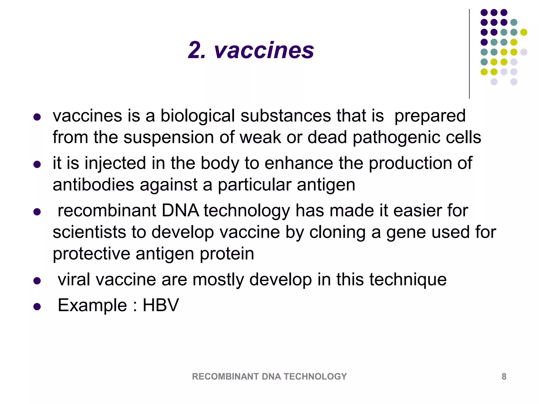 2. vaccines
 vaccines is a biological substances that is prepared
from the suspension of weak or dead pathogenic cells
 it is injected in the body to enhance the production of
antibodies against a particular antigen
 recombinant DNA technology has made it easier for
scientists to develop vaccine by cloning a gene used for
protective antigen protein
 viral vaccine are mostly develop in this technique
 Example : HBV
RECOMBINANT DNA TECHNOLOGY 8
 