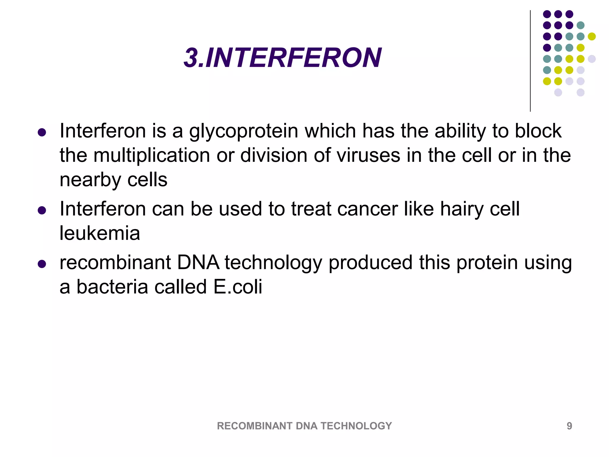 3.INTERFERON
 Interferon is a glycoprotein which has the ability to block
the multiplication or division of viruses in the cell or in the
nearby cells
 Interferon can be used to treat cancer like hairy cell
leukemia
 recombinant DNA technology produced this protein using
a bacteria called E.coli
RECOMBINANT DNA TECHNOLOGY 9
 